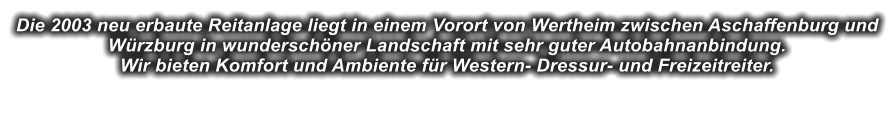 Die 2003 neu erbaute Reitanlage liegt in einem Vorort von Wertheim zwischen Aschaffenburg und Wrzburg in wunderschner Landschaft mit sehr guter Autobahnanbindung.Wir bieten Komfort und Ambiente fr Western- Dressur- und Freizeitreiter.